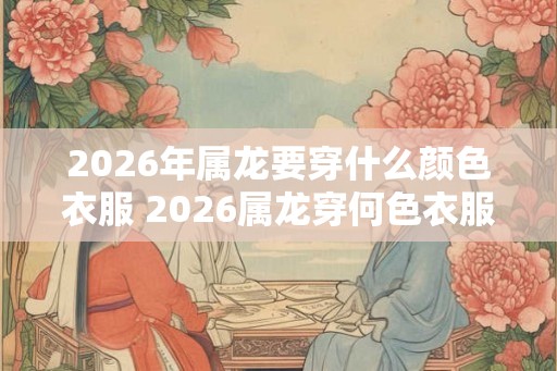 2026年属龙要穿什么颜色衣服 2026属龙穿何色衣服