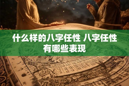 什么样的八字任性 八字任性有哪些表现