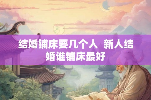 结婚铺床要几个人 新人结婚谁铺床最好 结婚铺床要几个人 新人结婚谁铺床最好
