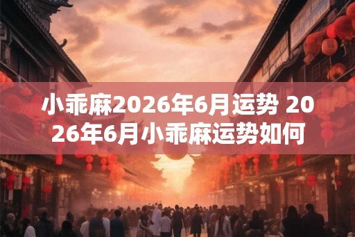 小乖麻2026年6月运势 2026年6月小乖麻运势如何