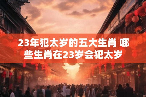 23年犯太岁的五大生肖 哪些生肖在23岁会犯太岁 23年犯太岁的五大生肖 哪些生肖在23岁会犯太岁