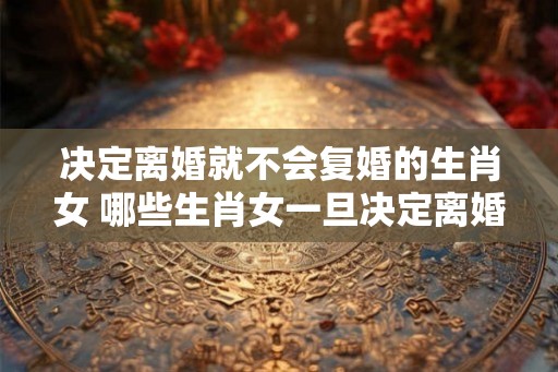 决定离婚就不会复婚的生肖女 哪些生肖女一旦决定离婚就永不复婚
