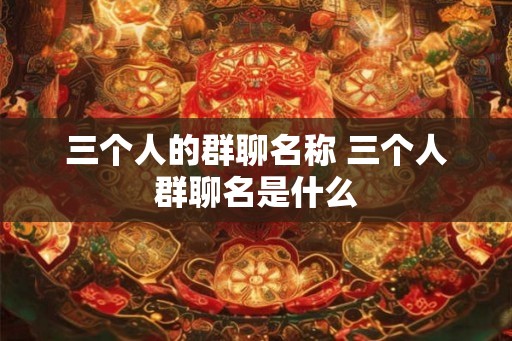 三个人的群聊名称 三个人群聊名是什么 三个人的群聊名称 三个人群聊名是什么