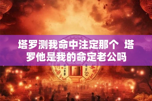 塔罗测我命中注定那个  塔罗他是我的命定老公吗
