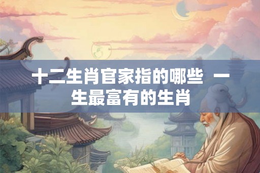 十二生肖官家指的哪些 一生最富有的生肖 十二生肖官家指的哪些 一生最富有的生肖
