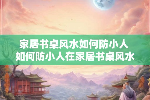 家居书桌风水如何防小人 如何防小人在家居书桌风水中的影响