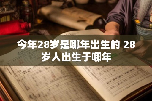 今年28岁是哪年出生的 28岁人出生于哪年 今年28岁是哪年出生的 28岁人出生于哪年