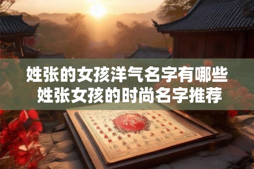 姓张的女孩洋气名字有哪些 姓张女孩的时尚名字推荐