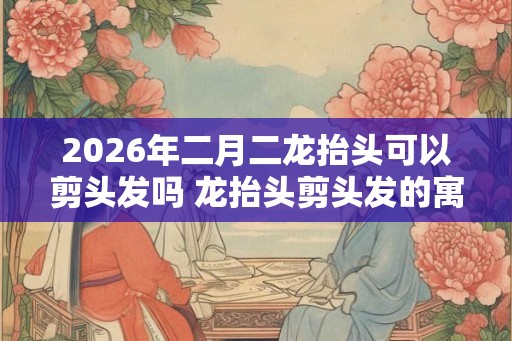 2026年二月二龙抬头可以剪头发吗 龙抬头剪头发的寓意