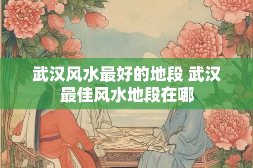 武汉风水最好的地段 武汉最佳风水地段在哪