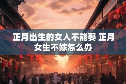 正月出生的女人不能娶 正月女生不嫁怎么办