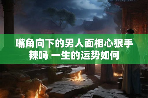 嘴角向下的男人面相心狠手辣吗 一生的运势如何
