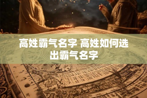 高姓霸气名字 高姓如何选出霸气名字 高姓霸气名字 高姓如何选出霸气名字