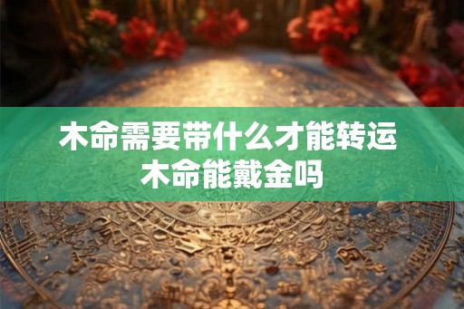 木命需要带什么才能转运 木命能戴金吗 木命需要带什么才能转运 木命能戴金吗