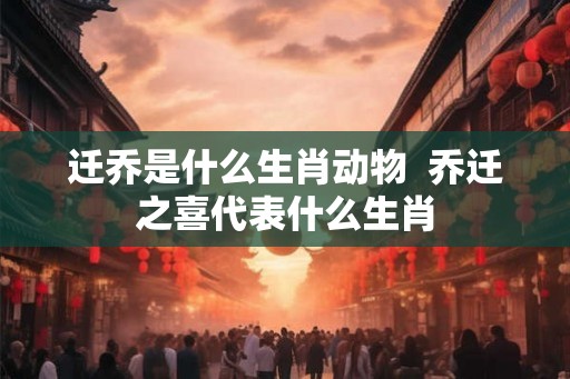 迁乔是什么生肖动物  乔迁之喜代表什么生肖