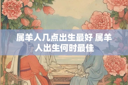 属羊人几点出生最好 属羊人出生何时最佳