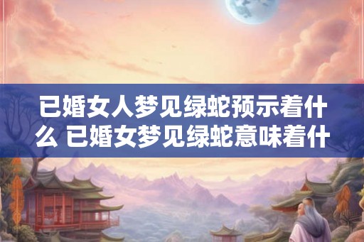 已婚女人梦见绿蛇预示着什么 已婚女梦见绿蛇意味着什么
