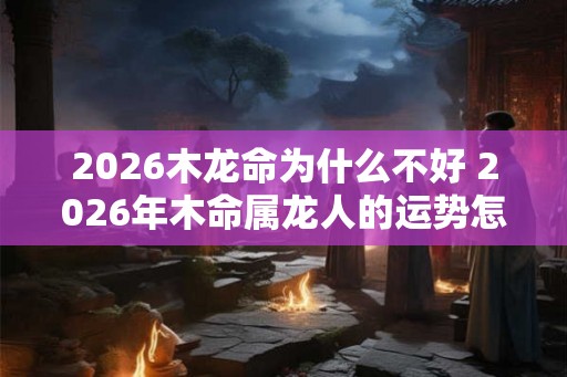 2026木龙命为什么不好 2026年木命属龙人的运势怎么样