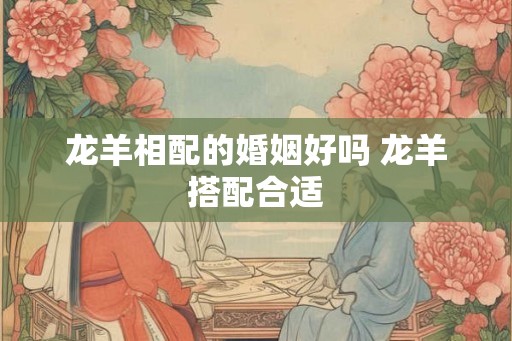 龙羊相配的婚姻好吗 龙羊搭配合适