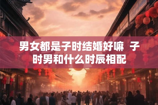 男女都是子时结婚好嘛  子时男和什么时辰相配