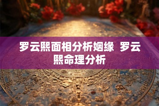 罗云熙面相分析姻缘  罗云熙命理分析