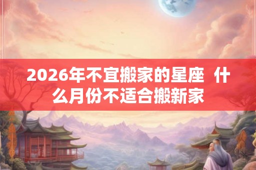 2026年不宜搬家的星座 什么月份不适合搬新家 2026年不宜搬家的星座 什么月份不适合搬新家