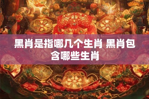 黑肖是指哪几个生肖 黑肖包含哪些生肖