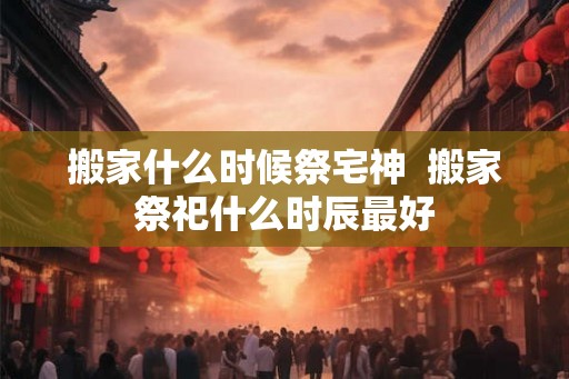 搬家什么时候祭宅神 搬家祭祀什么时辰最好 搬家什么时候祭宅神 搬家祭祀什么时辰最好