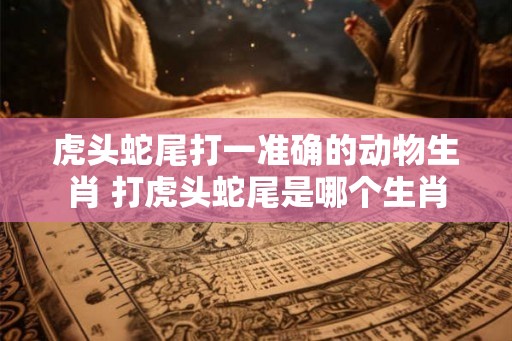 虎头蛇尾打一准确的动物生肖 打虎头蛇尾是哪个生肖