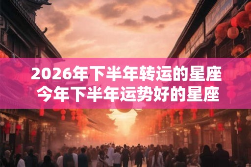 2026年下半年转运的星座 今年下半年运势好的星座 2026年下半年转运的星座 今年下半年运势好的星座