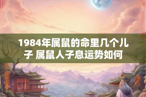 1984年属鼠的命里几个儿子 属鼠人子息运势如何