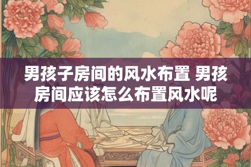 男孩子房间的风水布置 男孩房间应该怎么布置风水呢