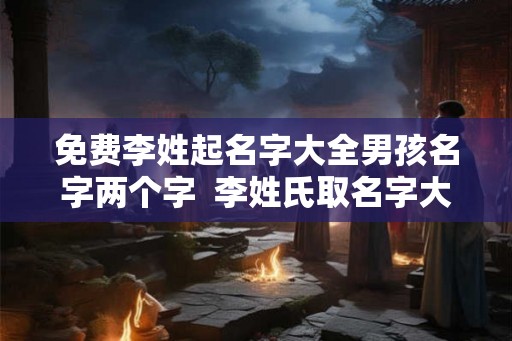 免费李姓起名字大全男孩名字两个字 李姓氏取名字大全男孩 免费李姓起名字大全男孩名字两个字 李姓氏取名字大全男孩