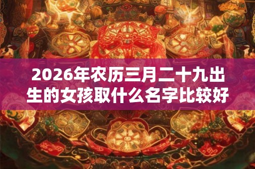 2026年农历三月二十九出生的女孩取什么名字比较好听  女孩名字集锦