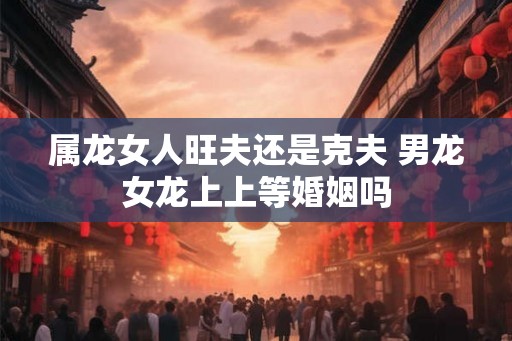 属龙女人旺夫还是克夫 男龙女龙上上等婚姻吗