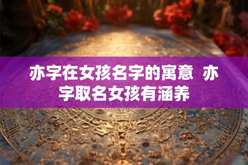亦字在女孩名字的寓意 亦字取名女孩有涵养 亦字在女孩名字的寓意 亦字取名女孩有涵养