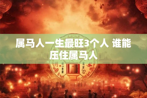 属马人一生最旺3个人 谁能压住属马人