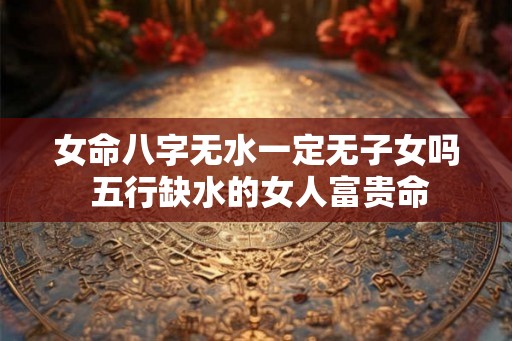 女命八字无水一定无子女吗 五行缺水的女人富贵命 女命八字无水一定无子女吗 五行缺水的女人富贵命