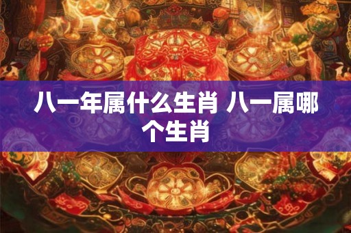 八一年属什么生肖 八一属哪个生肖 八一年属什么生肖 八一属哪个生肖