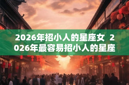 2026年招小人的星座女  2026年最容易招小人的星座女