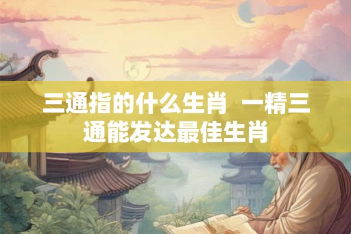 三通指的什么生肖 一精三通能发达最佳生肖 三通指的什么生肖 一精三通能发达最佳生肖