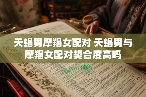 天蝎男摩羯女配对 天蝎男与摩羯女配对契合度高吗