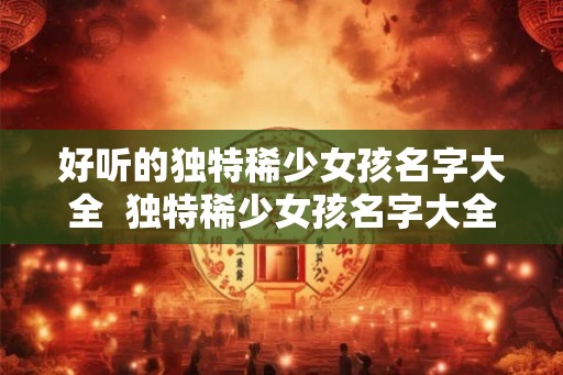 好听的独特稀少女孩名字大全  独特稀少女孩名字大全2000个