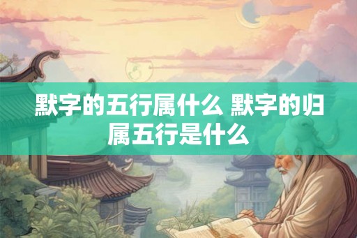 默字的五行属什么 默字的归属五行是什么 默字的五行属什么 默字的归属五行是什么