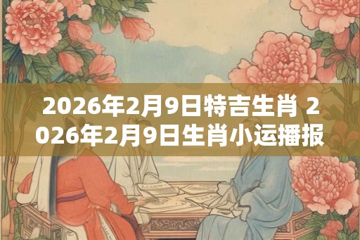 2026年2月9日特吉生肖 2026年2月9日生肖小运播报
