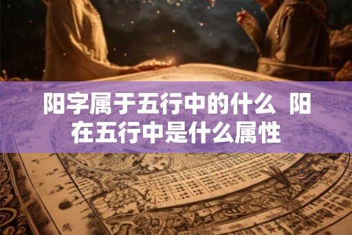 阳字属于五行中的什么 阳在五行中是什么属性 阳字属于五行中的什么 阳在五行中是什么属性