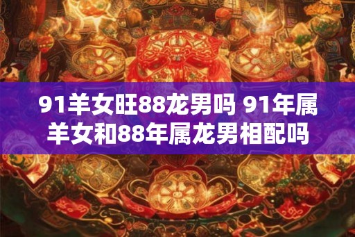 91羊女旺88龙男吗 91年属羊女和88年属龙男相配吗 91羊女旺88龙男吗 91年属羊女和88年属龙男相配吗