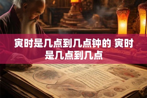 寅时是几点到几点钟的 寅时是几点到几点