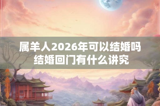属羊人2026年可以结婚吗 结婚回门有什么讲究