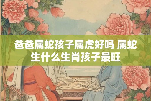 爸爸属蛇孩子属虎好吗 属蛇生什么生肖孩子最旺 爸爸属蛇孩子属虎好吗 属蛇生什么生肖孩子最旺